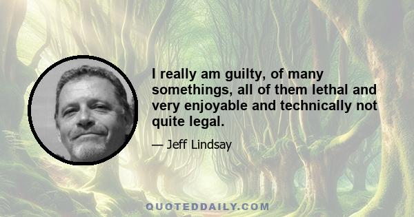I really am guilty, of many somethings, all of them lethal and very enjoyable and technically not quite legal.