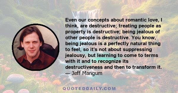 Even our concepts about romantic love, I think, are destructive; treating people as property is destructive; being jealous of other people is destructive. You know, being jealous is a perfectly natural thing to feel, so