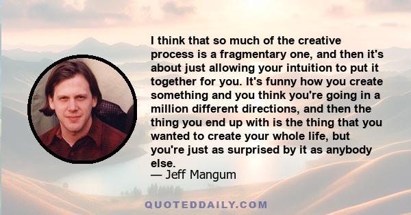 I think that so much of the creative process is a fragmentary one, and then it's about just allowing your intuition to put it together for you. It's funny how you create something and you think you're going in a million