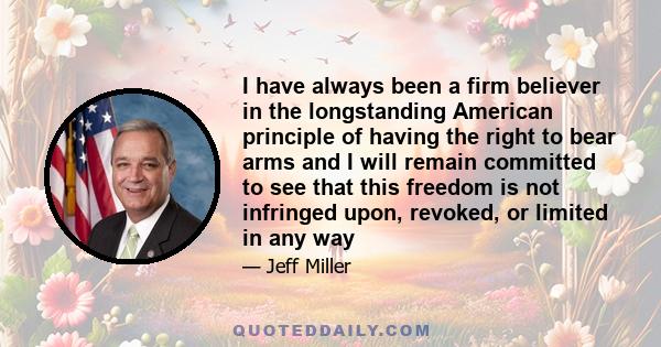 I have always been a firm believer in the longstanding American principle of having the right to bear arms and I will remain committed to see that this freedom is not infringed upon, revoked, or limited in any way