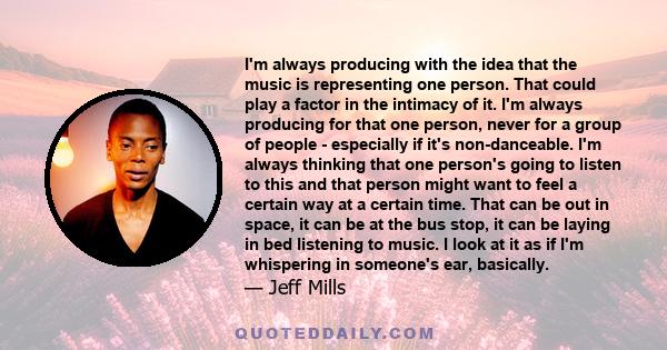 I'm always producing with the idea that the music is representing one person. That could play a factor in the intimacy of it. I'm always producing for that one person, never for a group of people - especially if it's