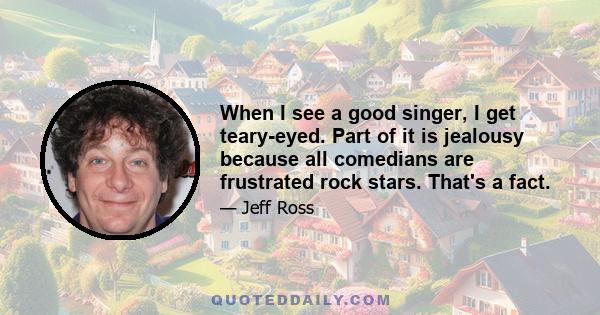 When I see a good singer, I get teary-eyed. Part of it is jealousy because all comedians are frustrated rock stars. That's a fact.