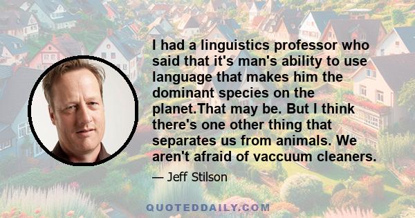 I had a linguistics professor who said that it's man's ability to use language that makes him the dominant species on the planet.That may be. But I think there's one other thing that separates us from animals. We aren't