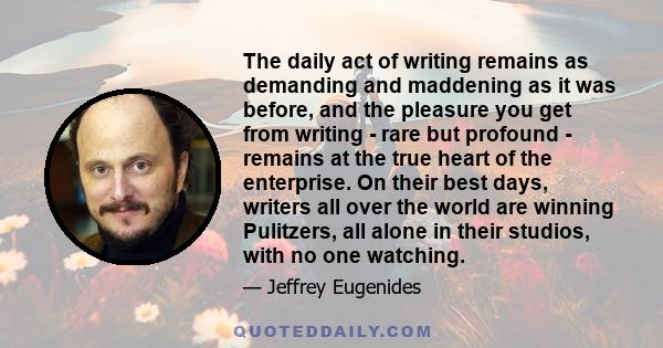 The daily act of writing remains as demanding and maddening as it was before, and the pleasure you get from writing - rare but profound - remains at the true heart of the enterprise. On their best days, writers all over