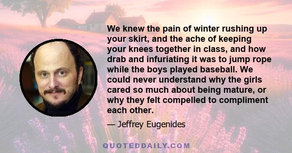 We knew the pain of winter rushing up your skirt, and the ache of keeping your knees together in class, and how drab and infuriating it was to jump rope while the boys played baseball. We could never understand why the