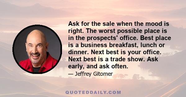 Ask for the sale when the mood is right. The worst possible place is in the prospects' office. Best place is a business breakfast, lunch or dinner. Next best is your office. Next best is a trade show. Ask early, and ask