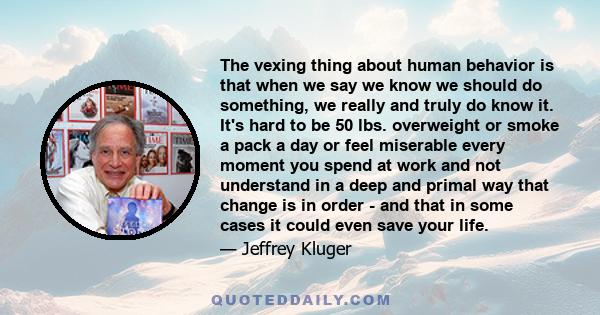 The vexing thing about human behavior is that when we say we know we should do something, we really and truly do know it. It's hard to be 50 lbs. overweight or smoke a pack a day or feel miserable every moment you spend