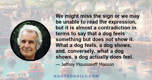 We might miss the sign or we may be unable to read the expression, but it is almost a contradiction in terms to say that a dog feels something but does not show it. What a dog feels, a dog shows, and, conversely, what a