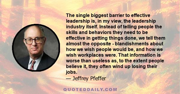 The single biggest barrier to effective leadership is, in my view, the leadership industry itself. Instead of telling people the skills and behaviors they need to be effective in getting things done, we tell them almost
