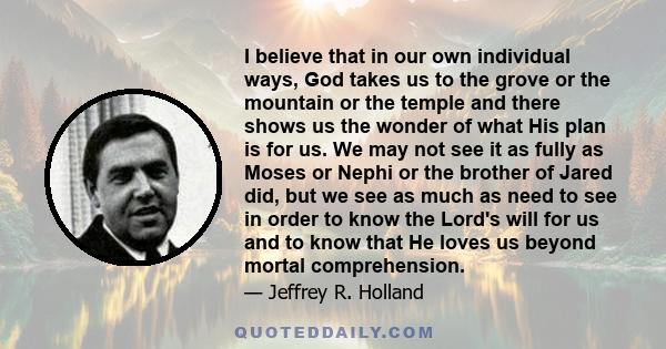 I believe that in our own individual ways, God takes us to the grove or the mountain or the temple and there shows us the wonder of what His plan is for us. We may not see it as fully as Moses or Nephi or the brother of