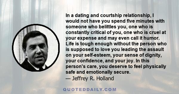 In a dating and courtship relationship, I would not have you spend five minutes with someone who belittles you, one who is constantly critical of you, one who is cruel at your expense and may even call it humor. Life is