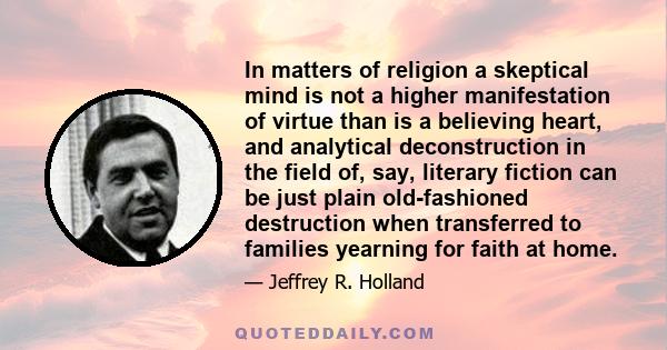In matters of religion a skeptical mind is not a higher manifestation of virtue than is a believing heart, and analytical deconstruction in the field of, say, literary fiction can be just plain old-fashioned destruction