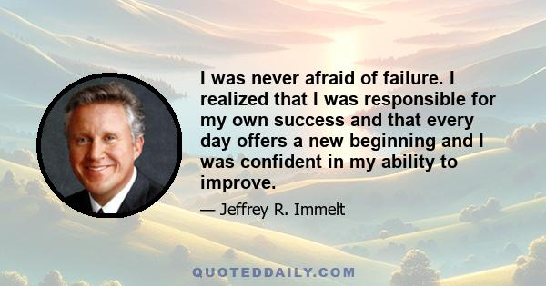 I was never afraid of failure. I realized that I was responsible for my own success and that every day offers a new beginning and I was confident in my ability to improve.