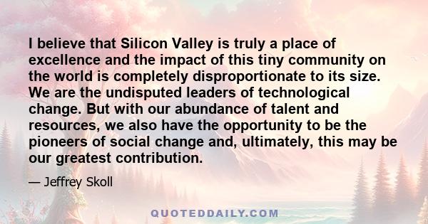 I believe that Silicon Valley is truly a place of excellence and the impact of this tiny community on the world is completely disproportionate to its size. We are the undisputed leaders of technological change. But with