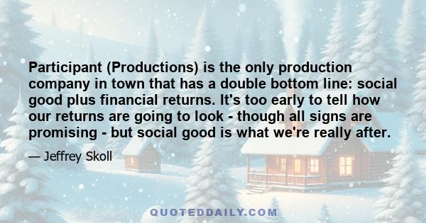 Participant (Productions) is the only production company in town that has a double bottom line: social good plus financial returns. It's too early to tell how our returns are going to look - though all signs are