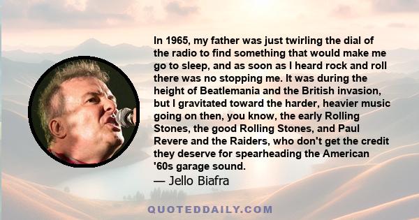 In 1965, my father was just twirling the dial of the radio to find something that would make me go to sleep, and as soon as I heard rock and roll there was no stopping me. It was during the height of Beatlemania and the