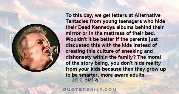To this day, we get letters at Alternative Tentacles from young teenagers who hide their Dead Kennedys albums behind their mirror or in the mattress of their bed. Wouldn't it be better if the parents just discussed this