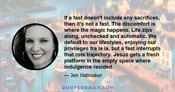 If a fast doesn't include any sacrifices, then it's not a fast. The discomfort is where the magic happens. Life zips along, unchecked and automatic. We default to our lifestyles, enjoying our privileges tra la la, but a