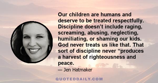 Our children are humans and deserve to be treated respectfully. Discipline doesn’t include raging, screaming, abusing, neglecting, humiliating, or shaming our kids. God never treats us like that. That sort of discipline