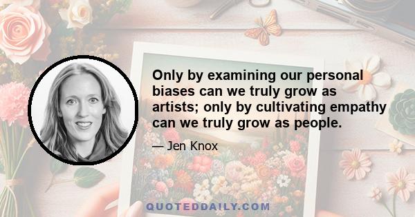 Only by examining our personal biases can we truly grow as artists; only by cultivating empathy can we truly grow as people.