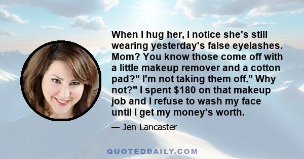 When I hug her, I notice she's still wearing yesterday's false eyelashes. Mom? You know those come off with a little makeup remover and a cotton pad? I'm not taking them off. Why not? I spent $180 on that makeup job and