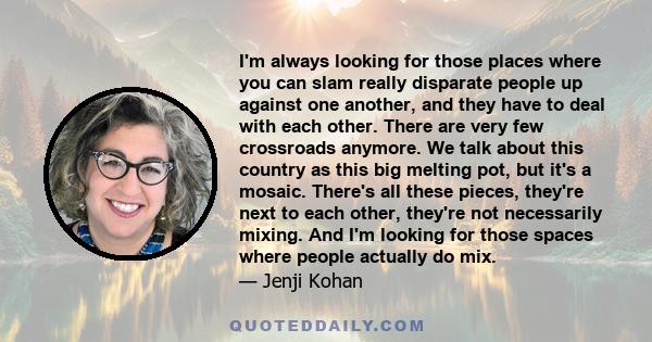 I'm always looking for those places where you can slam really disparate people up against one another, and they have to deal with each other. There are very few crossroads anymore. We talk about this country as this big