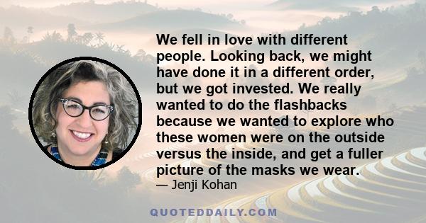 We fell in love with different people. Looking back, we might have done it in a different order, but we got invested. We really wanted to do the flashbacks because we wanted to explore who these women were on the