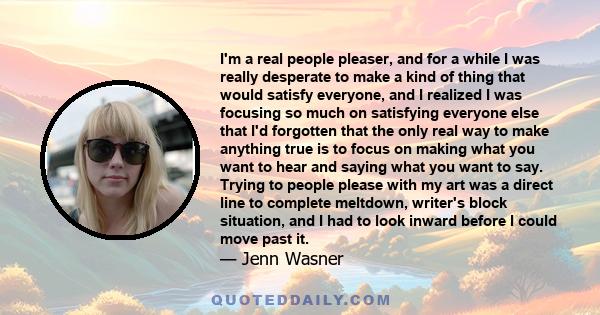 I'm a real people pleaser, and for a while I was really desperate to make a kind of thing that would satisfy everyone, and I realized I was focusing so much on satisfying everyone else that I'd forgotten that the only