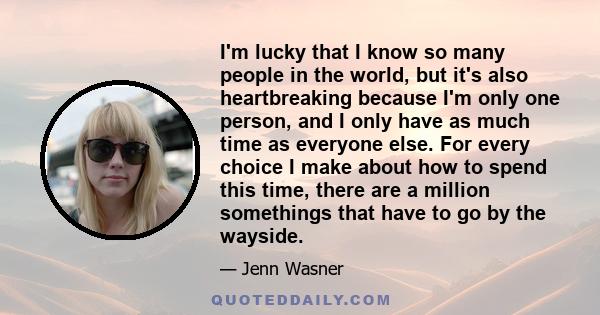 I'm lucky that I know so many people in the world, but it's also heartbreaking because I'm only one person, and I only have as much time as everyone else. For every choice I make about how to spend this time, there are