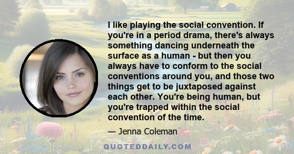 I like playing the social convention. If you're in a period drama, there's always something dancing underneath the surface as a human - but then you always have to conform to the social conventions around you, and those