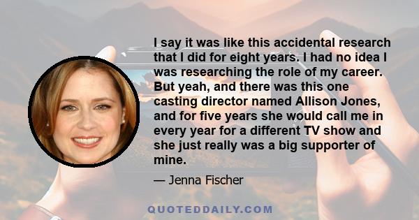 I say it was like this accidental research that I did for eight years. I had no idea I was researching the role of my career. But yeah, and there was this one casting director named Allison Jones, and for five years she