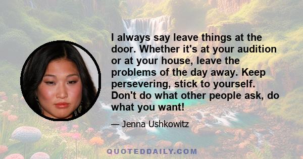 I always say leave things at the door. Whether it's at your audition or at your house, leave the problems of the day away. Keep persevering, stick to yourself. Don't do what other people ask, do what you want!