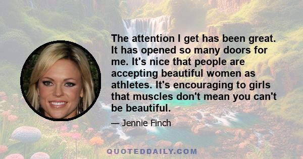 The attention I get has been great. It has opened so many doors for me. It's nice that people are accepting beautiful women as athletes. It's encouraging to girls that muscles don't mean you can't be beautiful.