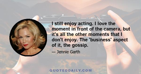 I still enjoy acting. I love the moment in front of the camera, but it's all the other moments that I don't enjoy. The 'business' aspect of it, the gossip.