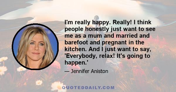 I'm really happy. Really! I think people honestly just want to see me as a mum and married and barefoot and pregnant in the kitchen. And I just want to say, 'Everybody, relax! It's going to happen.'