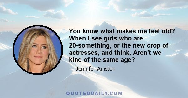 You know what makes me feel old? When I see girls who are 20-something, or the new crop of actresses, and think, Aren't we kind of the same age?