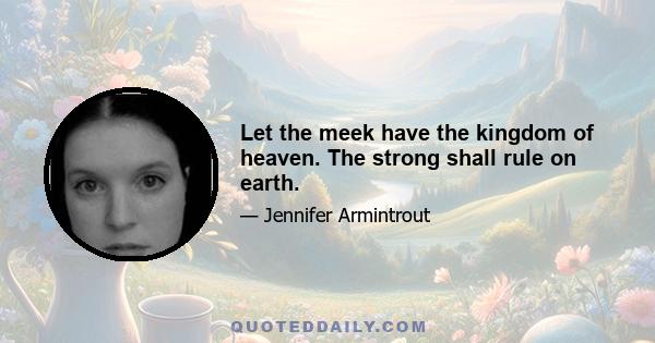 Let the meek have the kingdom of heaven. The strong shall rule on earth.