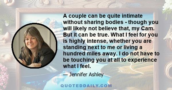 A couple can be quite intimate without sharing bodies - though you will likely not believe that, my Cam. But it can be true. What I feel for you is highly intense, whether you are standing next to me or living a hundred
