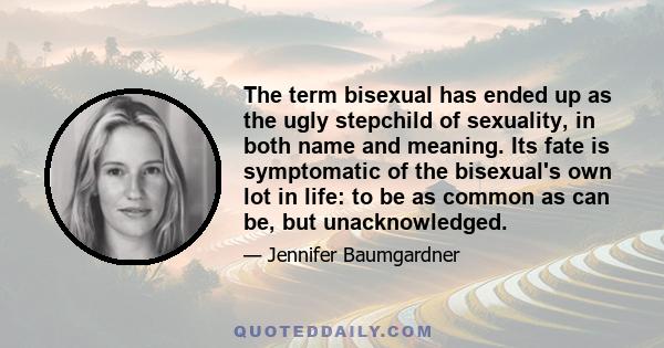 The term bisexual has ended up as the ugly stepchild of sexuality, in both name and meaning. Its fate is symptomatic of the bisexual's own lot in life: to be as common as can be, but unacknowledged.