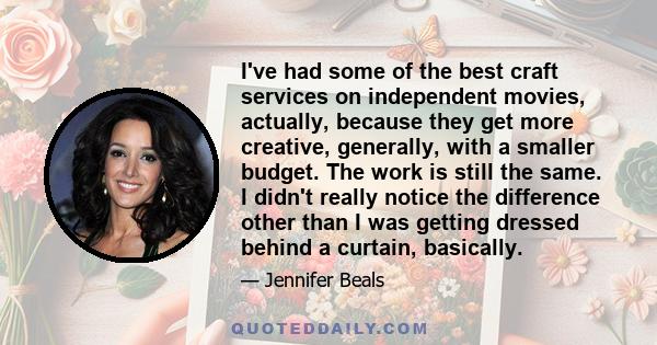 I've had some of the best craft services on independent movies, actually, because they get more creative, generally, with a smaller budget. The work is still the same. I didn't really notice the difference other than I