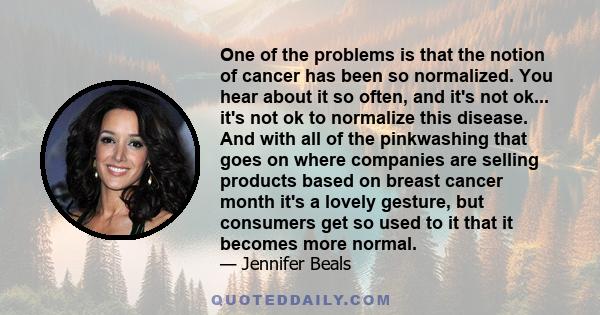 One of the problems is that the notion of cancer has been so normalized. You hear about it so often, and it's not ok... it's not ok to normalize this disease. And with all of the pinkwashing that goes on where companies