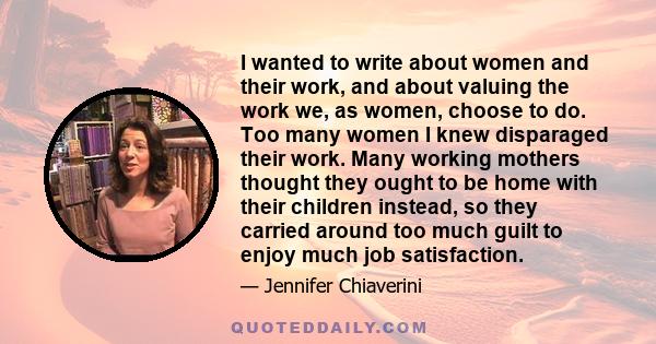 I wanted to write about women and their work, and about valuing the work we, as women, choose to do. Too many women I knew disparaged their work. Many working mothers thought they ought to be home with their children