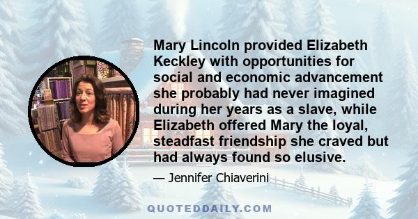 Mary Lincoln provided Elizabeth Keckley with opportunities for social and economic advancement she probably had never imagined during her years as a slave, while Elizabeth offered Mary the loyal, steadfast friendship