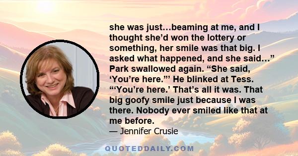 she was just…beaming at me, and I thought she’d won the lottery or something, her smile was that big. I asked what happened, and she said…” Park swallowed again. “She said, ‘You’re here.”’ He blinked at Tess. “‘You’re