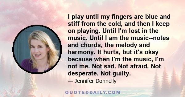 I play until my fingers are blue and stiff from the cold, and then I keep on playing. Until I'm lost in the music. Until I am the music--notes and chords, the melody and harmony. It hurts, but it's okay because when I'm