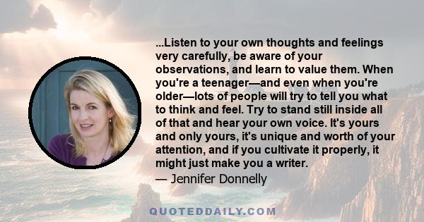 ...Listen to your own thoughts and feelings very carefully, be aware of your observations, and learn to value them. When you're a teenager—and even when you're older—lots of people will try to tell you what to think and