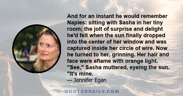 And for an instant he would remember Naples: sitting with Sasha in her tiny room; the jolt of surprise and delight he'd felt when the sun finally dropped into the center of her window and was captured inside her circle