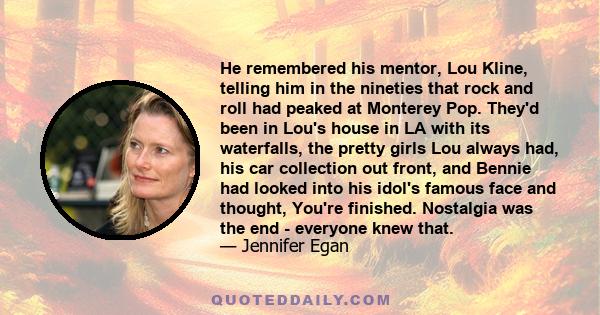 He remembered his mentor, Lou Kline, telling him in the nineties that rock and roll had peaked at Monterey Pop. They'd been in Lou's house in LA with its waterfalls, the pretty girls Lou always had, his car collection