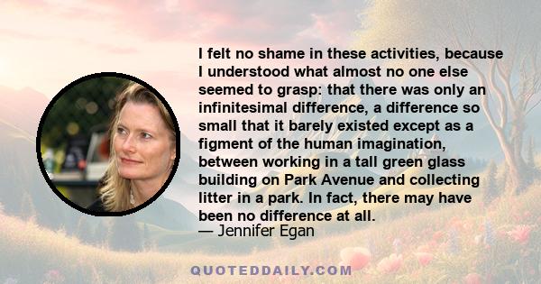 I felt no shame in these activities, because I understood what almost no one else seemed to grasp: that there was only an infinitesimal difference, a difference so small that it barely existed except as a figment of the