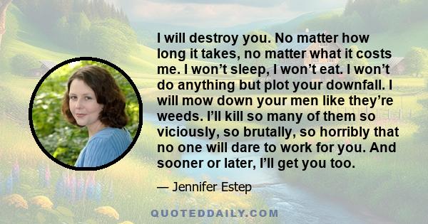 I will destroy you. No matter how long it takes, no matter what it costs me. I won’t sleep, I won’t eat. I won’t do anything but plot your downfall. I will mow down your men like they’re weeds. I’ll kill so many of them
